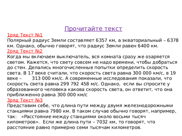 Прочитайте текст 1ряд Текст №1 Полярный радиус Земли составляет 6357 км, а экваториальный – 6378 км. Однако, обычно говорят, что радиус Земли равен 6400 км. 2ряд Текст №2 Когда мы включаем выключатель, вся комната сразу же озаряется светом. Кажется, что свету совсем не надо времени, чтобы добраться до стен. Делались многочисленные попытки определить скорость света. В 17 веке считали, что скорость света равна 300 000 км/с, в 19 веке – 313 000 км/с. А современные исследования показали, что скорость света равна 299 792 458 м/с. Однако, если вы спросите у образованного человека какова скорость света, он ответит, что она приближенно равна 300 000 км/с 3ряд Текст №3 Представим себе, что длина пути между двумя железнодорожными станциями равна 7980 км. В таком случае обычно говорят, например, так:   «Расстояние между станциями около восьми тысяч километров». Если же длина пути – 7032 км, то говорят, что расстояние равно примерно семи тысячам километров.