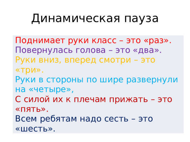 Динамическая пауза Поднимает руки класс – это «раз».  Повернулась голова – это «два».  Руки вниз, вперед смотри – это «три».  Руки в стороны по шире развернули на «четыре»,  С силой их к плечам прижать – это «пять».  Всем ребятам надо сесть – это «шесть».