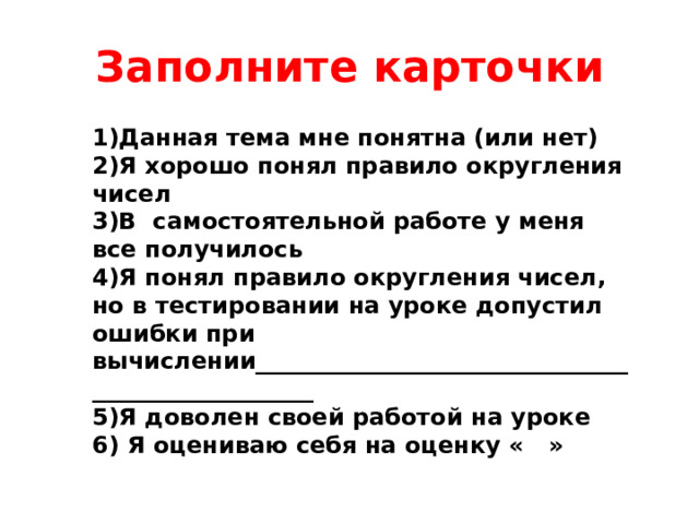 Заполните карточки 1)Данная тема мне понятна (или нет) 2)Я хорошо понял правило округления чисел 3)В самостоятельной работе у меня все получилось 4)Я понял правило округления чисел, но в тестировании на уроке допустил ошибки при вычислении___________________________________________________ 5)Я доволен своей работой на уроке 6) Я оцениваю себя на оценку « »