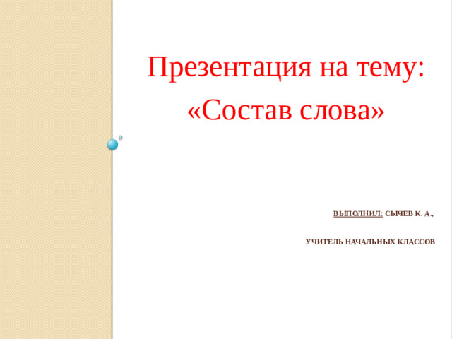 Презентация на тему: «Состав слова» Выполнил: Сычев К. А.,  учитель начальных классов