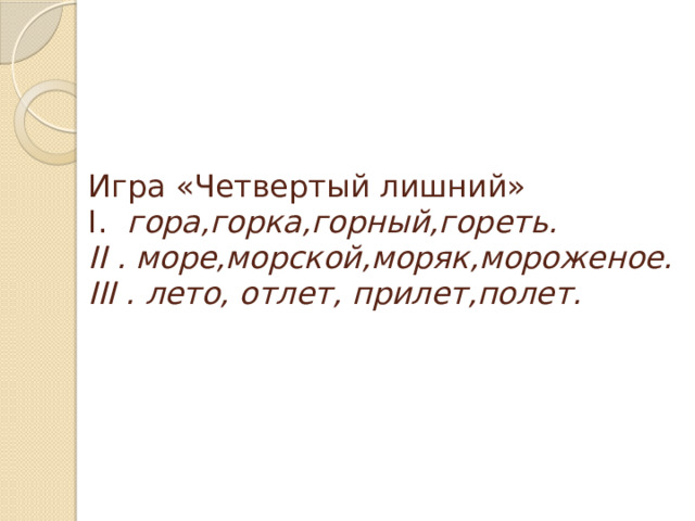 Игра «Четвертый лишний»  І.   гора,горка,горный,гореть.  ІІ . море,морской,моряк,мороженое.  ІІІ . лето, отлет, прилет,полет.