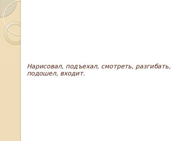 Нарисовал, подъехал, смотреть, разгибать, подошел, входит.