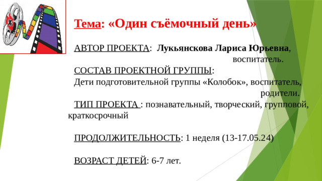 Тема :  «Один съёмочный день»  АВТОР ПРОЕКТА : Лукьянскова Лариса Юрьевна ,  воспитатель. СОСТАВ ПРОЕКТНОЙ ГРУППЫ : Дети подготовительной группы «Колобок», воспитатель,  родители. ТИП ПРОЕКТА  : познавательный, творческий, групповой, краткосрочный   ПРОДОЛЖИТЕЛЬНОСТЬ : 1 неделя (13-17.05.24) ВОЗРАСТ ДЕТЕЙ : 6-7 лет.