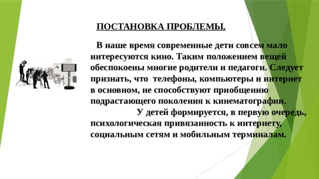 ПОСТАНОВКА ПРОБЛЕМЫ. В наше время современные дети совсем мало интересуются кино. Таким положением вещей обеспокоены многие родители и педагоги. Следует признать, что телефоны, компьютеры и интернет в основном, не способствуют приобщению подрастающего поколения к кинематографии. У детей формируется, в первую очередь, психологическая привязанность к интернету, социальным сетям и мобильным терминалам.  