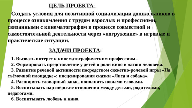 ЦЕЛЬ ПРОЕКТА :  Создать условия для позитивной социализации дошкольников в процессе ознакомления с трудом взрослых и профессиями, связанными с кинематографом в процессе совместной и самостоятельной деятельности через «погружение» в игровые и практические ситуации.   ЗАДАЧИ ПРОЕКТА :  1. Вызвать интерес к кинематографическим профессиям . 2. Формировать представление у детей о роли кино в жизни человека. 3. Развитие речевой активности посредством сюжетно-ролевой игры «На съёмочной площадке»; инсценирования сказки «Лиса и собака». 4. Расширять словарный запас, пополнять новыми словами. 5. Воспитывать партнёрские отношения между детьми, родителями, педагогами. 6. Воспитывать любовь к кино.   