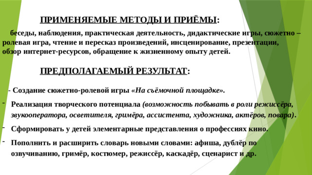 ПРИМЕНЯЕМЫЕ МЕТОДЫ И ПРИЁМЫ :   беседы, наблюдения, практическая деятельность, дидактические игры, сюжетно –ролевая игра, чтение и пересказ произведений, инсценирование, презентации, обзор интернет-ресурсов, обращение к жизненному опыту детей.   ПРЕДПОЛАГАЕМЫЙ РЕЗУЛЬТАТ : - Создание сюжетно-ролевой игры  «На съёмочной площадке». Реализация творческого потенциала  (возможность побывать в роли режиссёра, звукооператора, осветителя, гримёра, ассистента, художника, актёров, повара) . Сформировать у детей элементарные представления о профессиях кино. Пополнить и расширить словарь новыми словами: афиша, дублёр по озвучиванию, гримёр, костюмер, режиссёр, каскадёр, сценарист и др.