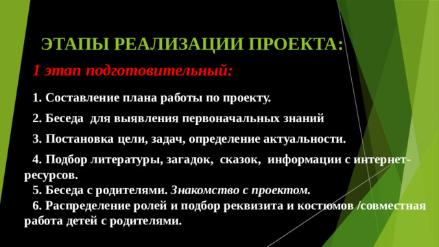 ЭТАПЫ РЕАЛИЗАЦИИ ПРОЕКТА:  1 этап подготовительный: 1. Составление плана работы по проекту. 2. Беседа для выявления первоначальных знаний 3. Постановка цели, задач, определение актуальности. 4. Подбор литературы, загадок, сказок, информации с интернет-ресурсов. 5. Беседа с родителями. Знакомство с проектом. 6. Распределение ролей и подбор реквизита и костюмов /совместная работа детей с родителями.