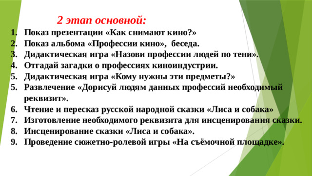 2 этап основной: Показ презентации «Как снимают кино?» Показ альбома «Профессии кино», беседа. Дидактическая игра «Назови профессии людей по тени». Отгадай загадки о профессиях киноиндустрии. Дидактическая игра «Кому нужны эти предметы?» Развлечение «Дорисуй людям данных профессий необходимый реквизит». Чтение и пересказ русской народной сказки «Лиса и собака» Изготовление необходимого реквизита для инсценирования сказки. Инсценирование сказки «Лиса и собака». Проведение сюжетно-ролевой игры «На съёмочной площадке».