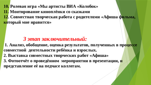 10. Ролевая игра «Мы артисты ВИА «Колобок» 11. Монтирование киноплёнки со сказками 12. Совместная творческая работа с родителями «Афиша фильма, который мне нравится»    3 этап заключительный:  1. Анализ, обобщение, оценка результатов, полученных в процессе совместной деятельности ребёнка и взрослых. 2. Выставка совместных творческих работ «Афиша» 3. Фотоотчёт о проведённом мероприятии в презентации, и представление её на педчасе коллегам.