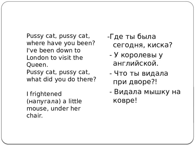 Pussy cat, pussy cat, where have you been?  I've been down to London to visit the Queen.  Pussy cat, pussy cat, what did you do there?  I frightened (напугала) a little mouse, under her chair. -Где ты была сегодня, киска?  - У королевы у английской.  - Что ты видала при дворе?!  - Видала мышку на ковре!