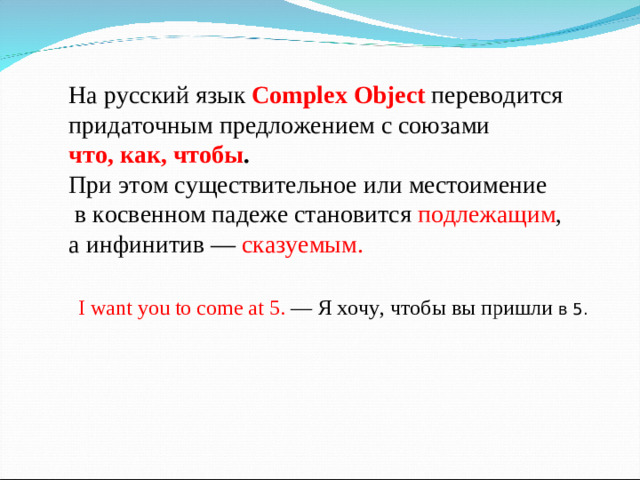 На русский язык Complex Object переводится придаточным предложением с союзами что, как, чтобы .  При этом существительное или местоимение  в косвенном падеже становится подлежащим , а инфинитив — сказуемым. I want you to come at 5. — Я хочу, чтобы вы пришли в 5.