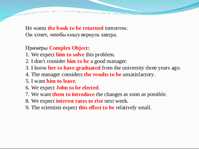 He wants the book to be returned  tomorrow. Он хочет, чтобы книгу вернули завтра. Примеры  Complex Object:  1. We expect him to solve  this problem.  2. I don't consider  him to be a good manager.  3. I know her to have graduated from the university three years ago.  4. The manager considers  the results to be  unsatisfactory.  5. I  want  him to leave .  6. We expect John to be elected .  7. We  want  them to introduce the changes as soon as possible.  8. We expect  interest rates to rise  next week.  9. The scientists expect  this effect to be  relatively small.