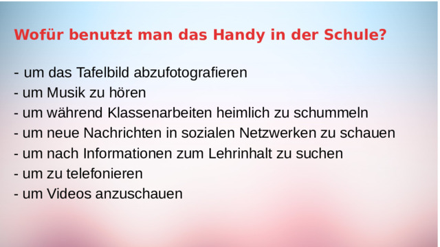 Wofür benutzt man das Handy in der Schule? -  um das Tafelbild abzufotografieren - um Musik zu hören - um während Klassenarbeiten heimlich zu schummeln - um neue Nachrichten in sozialen Netzwerken zu schauen - um nach Informationen zum Lehrinhalt zu suchen - um zu telefonieren - um Videos anzuschauen