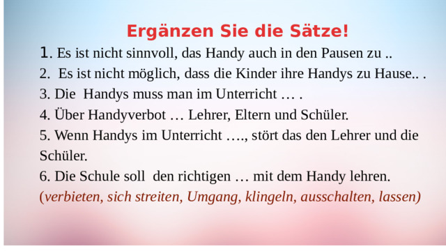 Ergänzen Sie die Sätze! 1 . Es ist nicht sinnvoll, das Handy auch in den Pausen zu .. 2. Es ist nicht möglich, dass die Kinder ihre Handys zu Hause.. . 3. Die Handys muss man im Unterricht … . 4. Über Handyverbot … Lehrer, Eltern und Schüler. 5. Wenn Handys im Unterricht …., stört das den Lehrer und die Schüler. 6. Die Schule soll den richtigen … mit dem Handy lehren. ( verbieten, sich streiten, Umgang, klingeln, ausschalten, lassen)