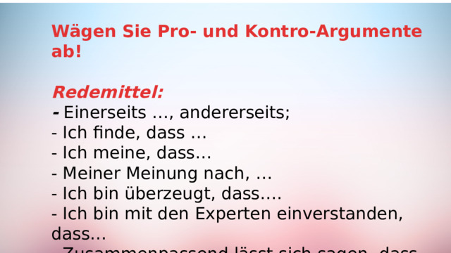 Wägen Sie Pro- und Kontro-Argumente ab! Redemittel: -  Einerseits …, andererseits; - Ich finde, dass … - Ich meine, dass… - Meiner Meinung nach, … - Ich bin überzeugt, dass…. - Ich bin mit den Experten einverstanden, dass… - Zusammenpassend lässt sich sagen, dass.. .