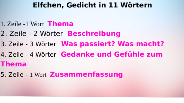 Elfchen, Gedicht in 11 Wörtern  1 . Zeile -1 Wor t  Thema 2. Zeile - 2 Wörter Beschreibung 3. Zeile - 3 Wörter  Was passiert? Was macht? 4. Zeile - 4 Wörter  Gedanke und Gefühle zum Thema 5. Zeile - 1 Wort  Zusammenfassung