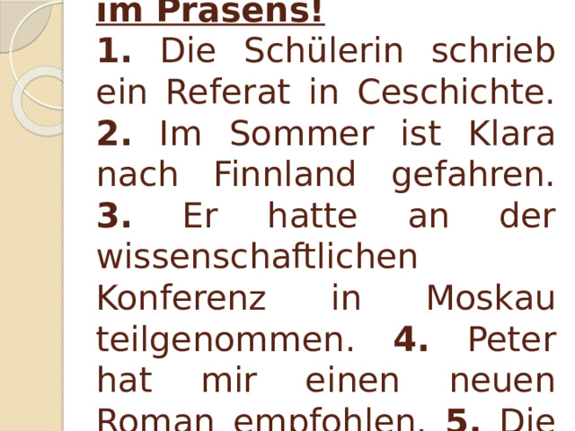 I. Sagen Sie dasselbe im Präsens! 1. Die Schülerin schrieb ein Referat in Ceschichte. 2. Im Sommer ist Klara nach Finnland gefahren. 3. Er hatte an der wissenschaftlichen Konferenz in Moskau teilgenommen. 4. Peter hat mir einen neuen Roman empfohlen. 5. Die Party gefiel mir sehr gut.