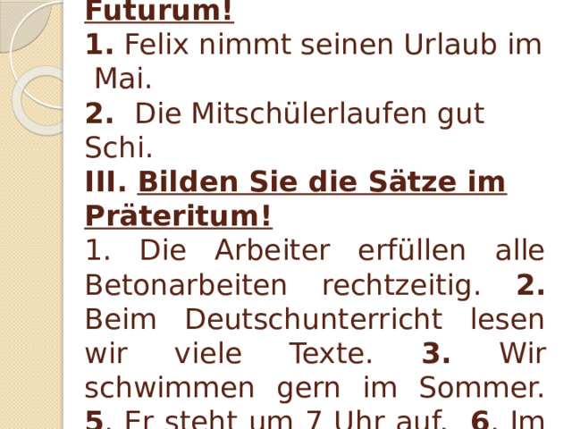 II. Sagen Sie dasselbe im Futurum! 1. Felix nimmt seinen Urlaub im Mai. 2. Die Mitschülerlaufen gut Schi. III. Bilden Sie die Sätze im Präteritum! 1. Die Arbeiter erfüllen alle Betonarbeiten rechtzeitig. 2. Beim Deutschunterricht lesen wir viele Texte. 3. Wir schwimmen gern im Sommer. 5 . Er steht um 7 Uhr auf. 6 . Im Zimmer brennt das Licht.