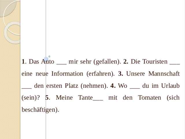 IV. Sagen Sie dasselbe im Perfekt ! 1 . Das Auto ___ mir sehr (gefallen). 2. Die Touristen ___ eine neue Information (erfahren). 3. Unsere Mannschaft ___ den ersten Platz (nehmen). 4. Wo ___ du im Urlaub (sein)? 5 . Meine Tante___ mit den Tomaten (sich beschäftigen).