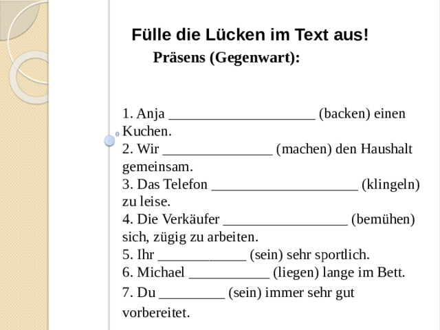 Fülle die Lücken im Text aus! Präsens (Gegenwart): 1. Anja ____________________ (backen) einen Kuchen. 2. Wir _______________ (machen) den Haushalt gemeinsam. 3. Das Telefon ____________________ (klingeln) zu leise. 4. Die Verkäufer _________________ (bemühen) sich, zügig zu arbeiten. 5. Ihr ____________ (sein) sehr sportlich. 6. Michael ___________ (liegen) lange im Bett. 7. Du _________ (sein) immer sehr gut vorbereitet.