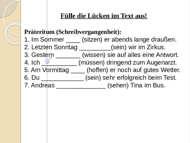 Fülle die Lücken im Text aus!  Präteritum (Schreibvergangenheit): 1. Im Sommer ____ (sitzen) er abends lange draußen. 2. Letzten Sonntag _________(sein) wir im Zirkus. 3. Gestern _______ (wissen) sie auf alles eine Antwort. 4. Ich __________ (müssen) dringend zum Augenarzt. 5. Am Vormittag ____ (hoffen) er noch auf gutes Wetter. 6. Du ____________ (sein) sehr erfolgreich beim Test. 7. Andreas ______________ (sehen) Tina im Bus.