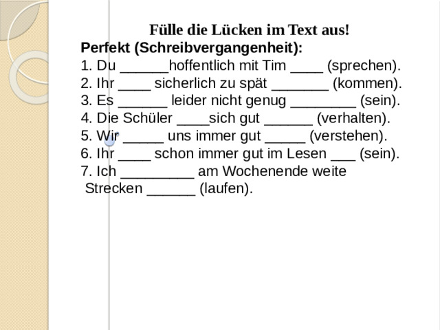 Fülle die Lücken im Text aus! Perfekt (Schreibvergangenheit): 1. Du ______hoffentlich mit Tim ____ (sprechen). 2. Ihr ____ sicherlich zu spät _______ (kommen). 3. Es ______ leider nicht genug ________ (sein). 4. Die Schüler ____sich gut ______ (verhalten). 5. Wir _____ uns immer gut _____ (verstehen). 6. Ihr ____ schon immer gut im Lesen ___ (sein). 7. Ich _________ am Wochenende weite  Strecken ______ (laufen).