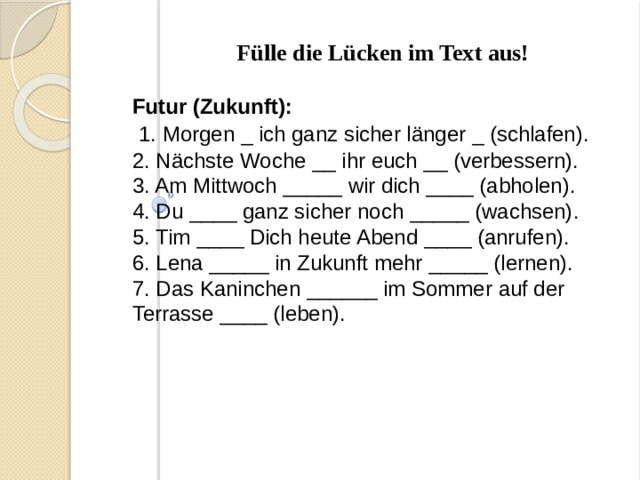 Fülle die Lücken im Text aus! Futur (Zukunft):  1. Morgen _ ich ganz sicher länger _ (schlafen). 2. Nächste Woche __ ihr euch __ (verbessern). 3. Am Mittwoch _____ wir dich ____ (abholen). 4. Du ____ ganz sicher noch _____ (wachsen). 5. Tim ____ Dich heute Abend ____ (anrufen). 6. Lena _____ in Zukunft mehr _____ (lernen). 7. Das Kaninchen ______ im Sommer auf der Terrasse ____ (leben).