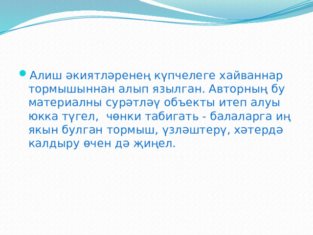 Алиш әкиятләренең күпчелеге хайваннар тормышыннан алып язылган. Авторның бу материалны сурәтләү объекты итеп алуы юкка түгел, чөнки табигать - балаларга иң якын булган тормыш, үзләштерү, хәтердә калдыру өчен дә җиңел.