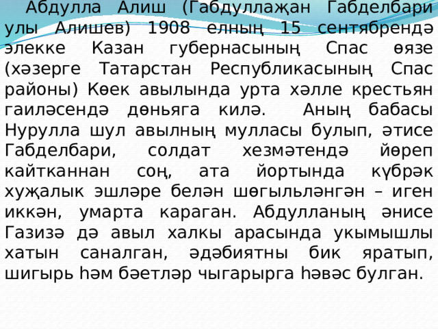 Абдулла Алиш (Габдуллаҗан Габделбари улы Алишев) 1908 елның 15 сентябрендә элекке Казан губернасының Спас өязе (хәзерге Татарстан Республикасының Спас районы) Көек авылында урта хәлле крестьян гаиләсендә дөньяга килә. Аның бабасы Нурулла шул авылның мулласы булып, әтисе Габделбари, солдат хезмәтендә йөреп кайтканнан соң, ата йортында күбрәк хуҗалык эшләре белән шөгыльләнгән – иген иккән, умарта караган. Абдулланың әнисе Газизә дә авыл халкы арасында укымышлы хатын саналган, әдәбиятны бик яратып, шигырь һәм бәетләр чыгарырга һәвәс булган.