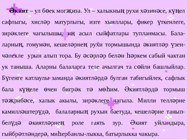 Әкият – ул бөек могҗиза. Ул – халыкның рухи хәзинәсе, күңел сафлыгы, хисләр матурлыгы, изге хыяллары, фикер үткенлеге, зирәклеге чагылышы, иң асыл сыйфатлары тупланмасы. Бала-ларның, гомумән, кешеләрнең рухи тормышында әкиятләр үзен-чәлекле урын алып тора. Бу әсәрләр белән һәркем сабый чактан ук таныша. Аларны балаларга теле ачылгач та сөйли башлыйлар. Бүгенге катлаулы заманда әкиятләрдә булган табигыйлек, сафлык бала күңеле өчен бигрәк тә мөһим. Әкиятләрдә тормыш тәҗрибәсе, халык акылы, зирәклеге чагыла. Милли телләрне камилләштерүдә, балаларның рухын баетуда, кешеләрне танып-белүдә әкиятләрнең роле гаять зур. Әкият уйландыра, гыйбрәтләндерә, миһербанлы-лыкка, батырлыкка чакыра.