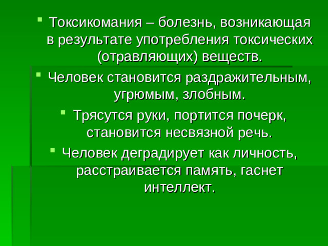 Токсикомания – болезнь, возникающая в результате употребления токсических (отравляющих) веществ. Человек становится раздражительным, угрюмым, злобным. Трясутся руки, портится почерк, становится несвязной речь. Человек деградирует как личность, расстраивается память, гаснет интеллект.