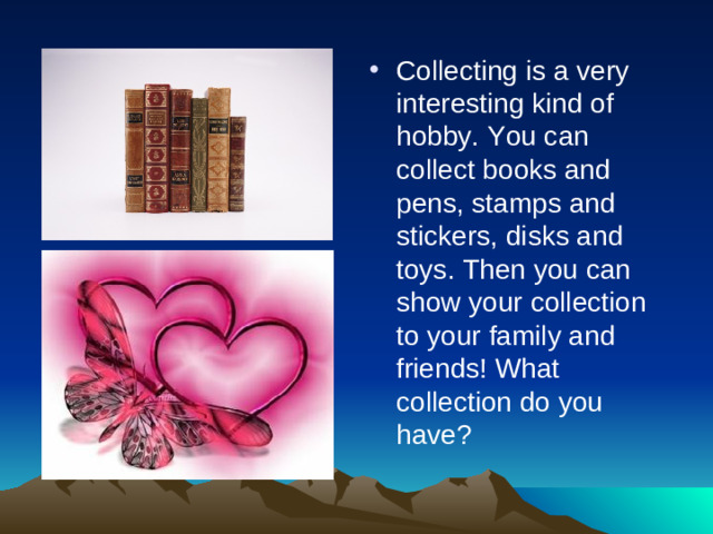 Collecting is a very interesting kind of hobby. You can collect books and pens, stamps and stickers, disks and toys. Then you can show your collection to your family and friends! What collection do you have?