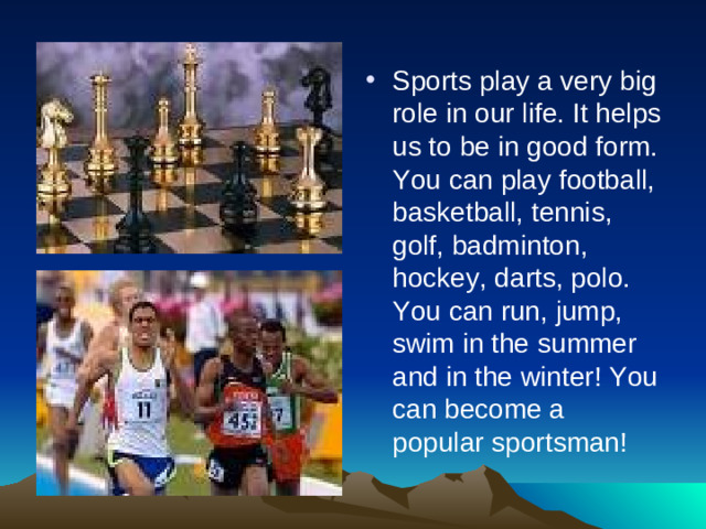 Sports play a very big role in our life. It helps us to be in good form. You can play football, basketball, tennis, golf, badminton, hockey, darts, polo. You can run, jump, swim in the summer and in the winter! You can become a popular sportsman!