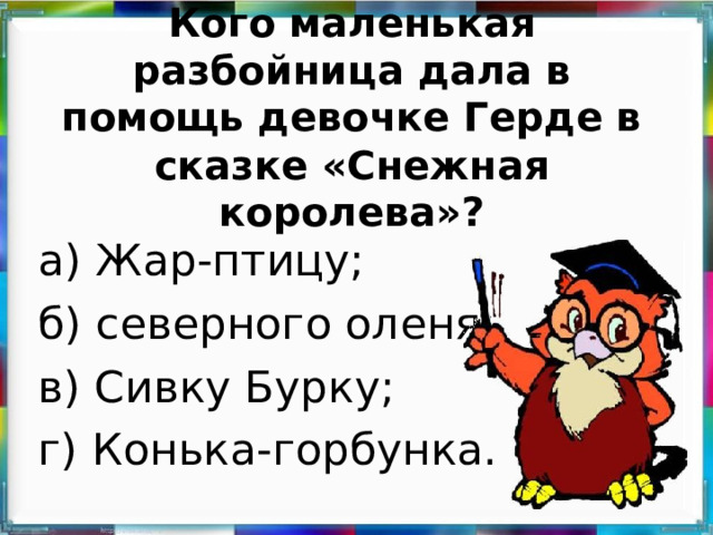 Кого маленькая разбойница дала в помощь девочке Герде в сказке «Снежная королева»? а) Жар-птицу; б) северного оленя; в) Сивку Бурку; г) Конька-горбунка.