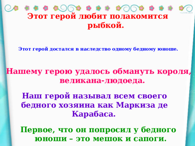 Этот герой любит полакомится рыбкой. Этот герой достался в наследство одному бедному юноше.  Нашему герою удалось обмануть короля, великана-людоеда. Наш герой называл всем своего бедного хозяина как Маркиза де Карабаса.  Первое, что он попросил у бедного юноши – это мешок и сапоги.