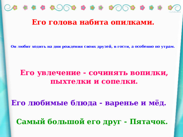 Его голова набита опилками. Он любит ходить на дни рождения своих друзей, в гости, а особенно по утрам. Его увлечение - сочинять вопилки, пыхтелки и сопелки. Его любимые блюда - варенье и мёд. Самый большой его друг - Пятачок.