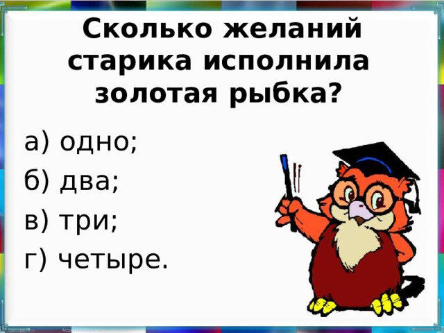 Сколько желаний старика исполнила золотая рыбка?   а) одно; б) два; в) три; г) четыре.