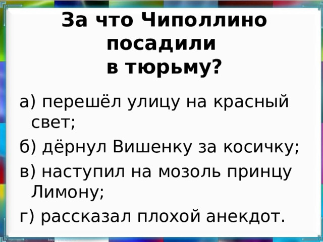 За что Чиполлино посадили  в тюрьму? а) перешёл улицу на красный свет; б) дёрнул Вишенку за косичку; в) наступил на мозоль принцу Лимону; г) рассказал плохой анекдот.