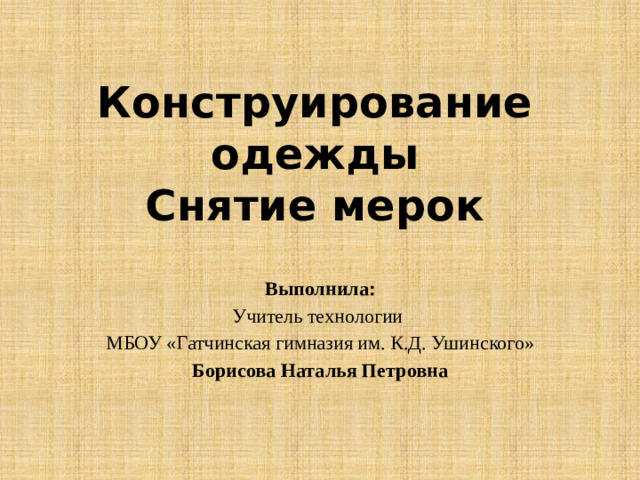 Конструирование одежды  Снятие мерок Выполнила: Учитель технологии МБОУ «Гатчинская гимназия им. К.Д. Ушинского» Борисова Наталья Петровна