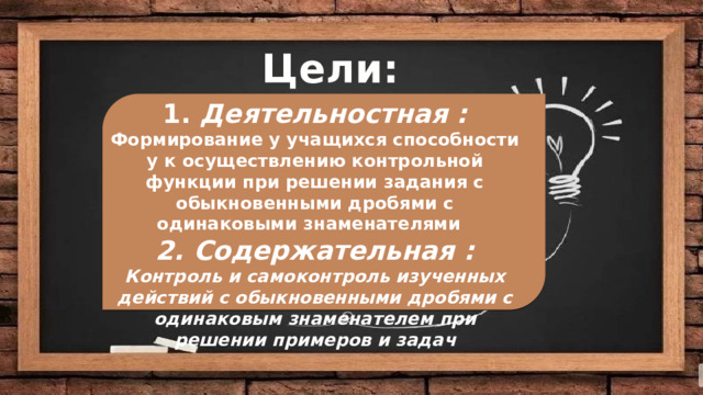 Цели: Цели: 1. Деятельностная : Формирование у учащихся способности у к осуществлению контрольной функции при решении задания с обыкновенными дробями с одинаковыми знаменателями 2. Содержательная : Контроль и самоконтроль изученных действий с обыкновенными дробями с одинаковым знаменателем при решении примеров и задач   Деятельностная :  Содержательная