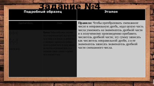 Задание №4 Подробный образец Подробный образец Эталон 2 Эталон Правило: Чтобы преобразовать смешанное число в неправильную дробь, надо целую часть числа умножить на знаменатель дробной части и к полученному произведению прибавить числитель дробной части; эту сумму записать как числитель неправильной дроби, а в ее знаменатель записать знаменатель дробной части смешанного числа. Правило: Чтобы преобразовать смешанное число в неправильную дробь, надо целую часть числа умножить на знаменатель дробной части и к полученному произведению прибавить числитель дробной части; эту сумму записать как числитель неправильной дроби, а в ее знаменатель записать знаменатель дробной части смешанного числа. X=18; 19; 20; 21.