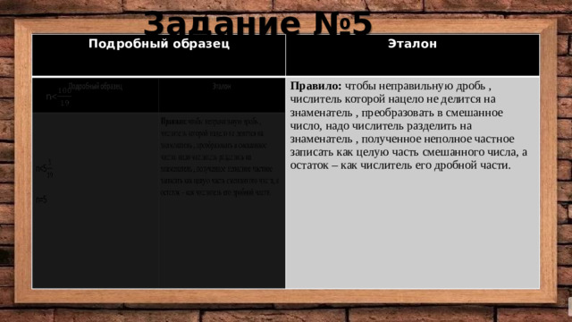 Задание №5 Подробный образец Подробный образец Эталон Эталон Правило: чтобы неправильную дробь , числитель которой нацело не делится на знаменатель , преобразовать в смешанное число, надо числитель разделить на знаменатель , полученное неполное частное записать как целую часть смешанного числа, а остаток – как числитель его дробной части. Правило: чтобы неправильную дробь , числитель которой нацело не делится на знаменатель , преобразовать в смешанное число, надо числитель разделить на знаменатель , полученное неполное частное записать как целую часть смешанного числа, а остаток – как числитель его дробной части.  n n=5   n 