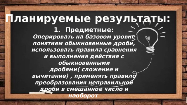 Цели: Планируемые результаты: Предметные: Оперировать на базовом уровне понятием обыкновенные дроби, использовать правила сравнения и выполнения действия с обыкновенными дробями( сложение и вычитание) , применять правило преобразования неправильной дроби в смешанное число и наоборот   Деятельностная :  Содержательная