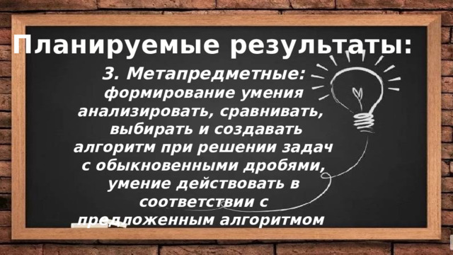 Цели: Планируемые результаты: 3. Метапредметные: формирование умения анализировать, сравнивать,  выбирать и создавать алгоритм при решении задач с обыкновенными дробями, умение действовать в соответствии с предложенным алгоритмом   Деятельностная :  Содержательная