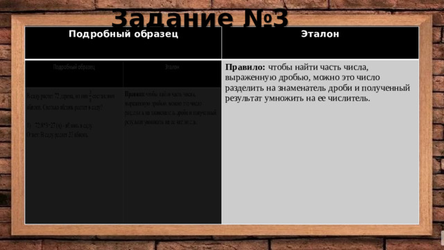 Задание №3 Подробный образец Подробный образец Эталон В саду растет 72 дерева, из них составляют яблони. Сколько яблонь растет в саду? Эталон Правило:  чтобы найти часть числа, выраженную дробью, можно это число разделить на знаменатель дроби и полученный результат умножить на ее числитель. Правило:  чтобы найти часть числа, выраженную дробью, можно это число разделить на знаменатель дроби и полученный результат умножить на ее числитель. 72:8*3=27 (д) - яблонь в саду. Ответ: В саду растет 27 яблонь.