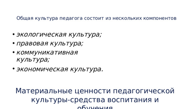 Общая культура педагога состоит из нескольких компонентов    экологическая культура; правовая культура; коммуникативная культура; экономическая культура . Материальные ценности педагогической культуры-средства воспитания и обучения