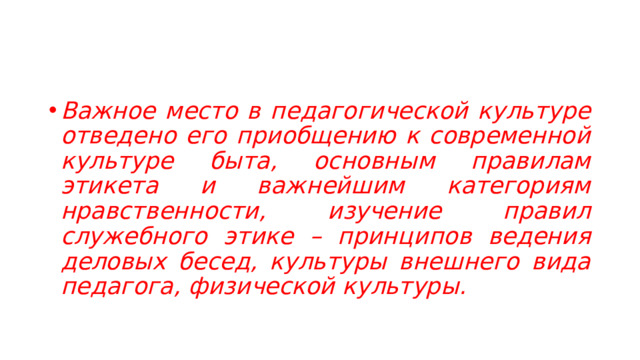 Важное место в педагогической культуре отведено его приобщению к современной культуре быта, основным правилам этикета и важнейшим категориям нравственности, изучение правил служебного этике – принципов ведения деловых бесед, культуры внешнего вида педагога, физической культуры.