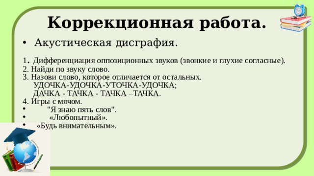 Коррекционная работа. Акустическая дисграфия. 1 . Дифференциация оппозиционных звуков (звонкие и глухие согласные). 2. Найди по звуку слово. 3. Назови слово, которое отличается от остальных.  УДОЧКА-УДОЧКА-УТОЧКА-УДОЧКА;  ДАЧКА - ТАЧКА - ТАЧКА –ТАЧКА. 4. Игры с мячом.