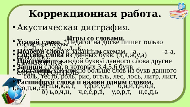 Коррекционная работа. Акустическая дисграфия. Игры со словами. Угадай слово . *Педагог на доске пишет только согласные буквы  с...п...г…, .м…л...к… . Подбери слова  к заданным схемам. -а-, -а-а, Составь слова  из данных букв. (л,к,ж,у,а) (р,ы,б,а,к) Придумай  из каждой буквы данного слова другие слова КОШКА Запиши  слова, в которых 3,4,5,6 букв Составить  как можно больше слов из букв данного слова. СТРОИТЕЛЬ  соль, тесто, роль, рис, отель, лес, лось, литр, лист, :.. Расшифруй слова и назови одним словом.  а) п,и,к,а,т, т,ф,и,у,л, б,и,и,т,н,о,к, г,а,о,п,и,с  б) ь,о,ч,н, ч,е,е,р,в, у,о,р,т, н,е,д,ь