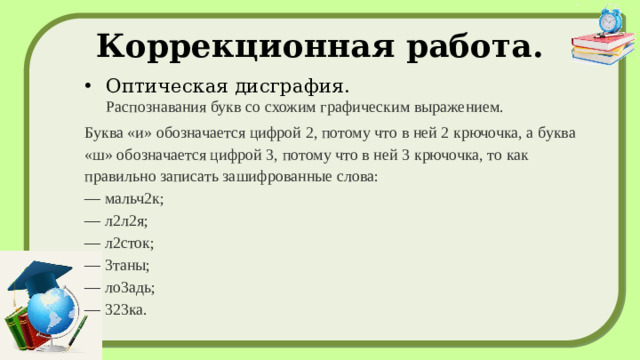 Коррекционная работа. Оптическая дисграфия.  Распознавания букв со схожим графическим выражением. Буква «и» обозначается цифрой 2, потому что в ней 2 крючочка, а буква «ш» обозначается цифрой 3, потому что в ней 3 крючочка, то как правильно записать зашифрованные слова:  — мальч2к;  — л2л2я;  — л2сток;  — 3таны;  — ло3адь;  — 323ка.